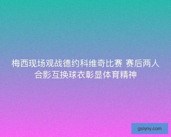 梅西现场观战德约科维奇比赛 赛后两人合影互换球衣彰显体育精神