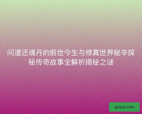 问道还魂丹的前世今生与修真世界秘辛探秘传奇故事全解析揭秘之谜