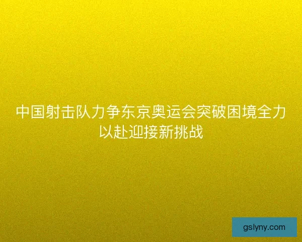 中国射击队力争东京奥运会突破困境全力以赴迎接新挑战
